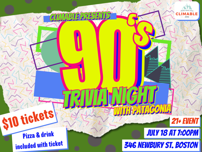 This poster says Climable Presents 90's trivia night with Patagonia in different neon colors, on top of different colored rectangles angled in different directions, with Climable's mountains peaking out in the background, to mimic popular graphic design aesthetics from the 1990's. Below this reads "$10 tickets" and "21+ event" in red-orange letters, and "July 18 at 7:00pm, 346 Newbury St. Boston. Pizza & drink included with ticket" in bright blue letters. Climable's logo is in the corner.
